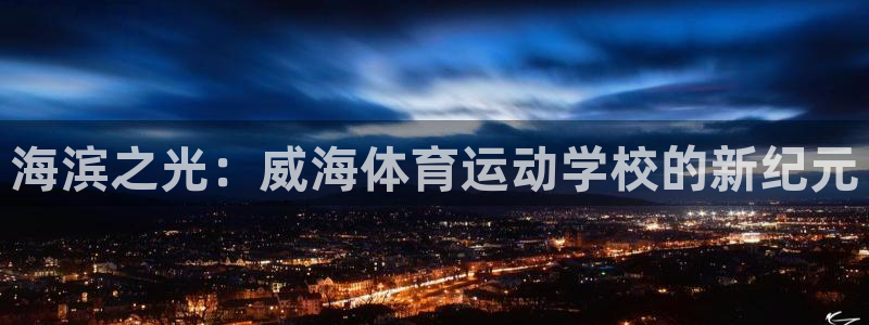 凯发官方正版app集团：海滨之光：威海体育运动学校的新纪元